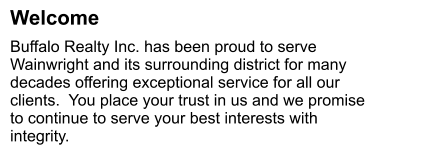 Welcome Buffalo Realty Inc. has been proud to serve Wainwright and its surrounding district for many decades offering exceptional service for all our clients.  You place your trust in us and we promise to continue to serve your best interests with integrity.